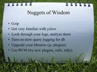 Nuggets of Wisdom
•   Gzip
•   Get very familiar with yslow
•   Look through your logs, analyze them
•   Turn on slow query logging for db
•   Upgrade your libraries (js, plugins)
•   Use RVM (try new plugins, rails, ruby)



                                             30
 