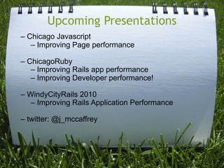 Upcoming Presentations
– Chicago Javascript
   – Improving Page performance

– ChicagoRuby
   – Improving Rails app performance
   – Improving Developer performance!

– WindyCityRails 2010
   – Improving Rails Application Performance

– twitter: @j_mccaffrey
 