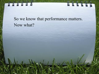 So we know that performance matters.
Now what?




                                   9
 