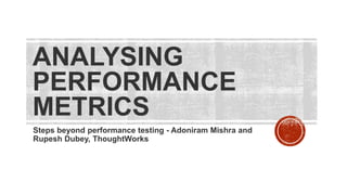 ANALYSING
PERFORMANCE
METRICS
Steps beyond performance testing - Adoniram Mishra and
Rupesh Dubey, ThoughtWorks
 