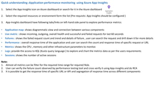 Quick understanding :Application performance monitoring using Azure App-Insights
1. Select the App-Insights icon on Azure dashboard or search for it in the Azure dashboard
2. Select the required resources or environment form the list (Pre-requisits: App-Insights should be configured )
3. App-Insights dashboard have following tabs/links on left-hand side panel to explore performance metrics:
• Application map: shows diagrammatic view and connection between various components
• Live matric : shows incoming, outgoing, overall health and successful and failed requests for last 60 seconds
• Failures : shows the failed request count and trend and details of failure , user can search the request and drill down it for more details
• Performance : overall response time of the application and user can search the count and response time of specific request or URL
• Metrics: shows the CPU , memory and other infrastructure parameters to monitor.
• Logs: provide the access to KQL (Kusto query language ) to explore and chart the metrics data as per the users requirements
• Sessions: shows the number of active sessions
Note:
1. Almost all metrics can be filter for the required time range for required Role.
2. User can verify the failure count observed by performance testing tool and cross verify it using App-Insights and do RCA
3. It is possible to get the response time of specific URL or API and segregation of response time across different components
 