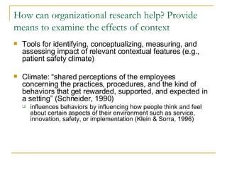 How can organizational research help? Provide means to examine the effects of context Tools for identifying, conceptualizing, measuring, and assessing impact of relevant contextual features (e.g., patient safety climate) Climate: “shared perceptions of the employees concerning the practices, procedures, and the kind of behaviors that get rewarded, supported, and expected in a setting” (Schneider, 1990) influences behaviors by influencing how people think and feel about certain aspects of their environment such as service, innovation, safety, or implementation (Klein & Sorra, 1996) 