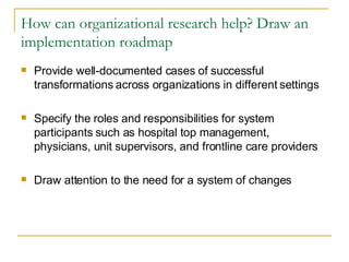How can organizational research help? Draw an implementation roadmap Provide well-documented cases of successful transformations across organizations in different settings  Specify the roles and responsibilities for system participants such as hospital top management, physicians, unit supervisors, and frontline care providers Draw attention to the need for a system of changes  