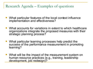 Research Agenda – Examples of questions What particular features of the local context influence implementation and effectiveness?  What accounts for variations in extent to which healthcare organizations integrate the proposed measures with their strategic planning process?  What particular learning processes help predict the success of the performance measurement in promoting learning?  What will be the impact of the measurement system on human resource practices (e.g., training, leadership development, job redesign)?  