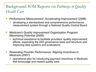 Background: IOM Reports on  Pathways to Quality Health Care   Performance Measurement: Accelerating Improvement  (2006)  developing a standardized and comprehensive performance measurement system through a National Quality Control Board Medicare's Quality Improvement Organization Program: Maximizing Potential  (2006)  technical assistance to facilitate providers’ quality improvement efforts, expanding the QIO governance base and structure and improving data systems and evaluations Rewarding Provider Performance: Aligning Incentives in Medicare  (2007)  operational plan for introducing payment incentives in Medicare that encourage and reward quality care. 