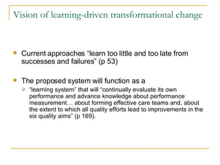 Vision of learning-driven transformational change Current approaches “learn too little and too late from successes and failures” (p 53) The proposed system will function as a  “ learning system” that will “continually evaluate its own performance and advance knowledge about performance measurement… about forming effective care teams and, about the extent to which all quality efforts lead to improvements in the six quality aims” (p 169).  
