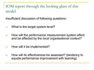 IOM report through the looking glass of this model Insufficient discussion of following questions: What is the target system level? How will the performance measurement system affect and be affected by the  local organizational context? How will it be implemented? How will its effectiveness be assessed? (tendency to equate performance improvement with learning) 