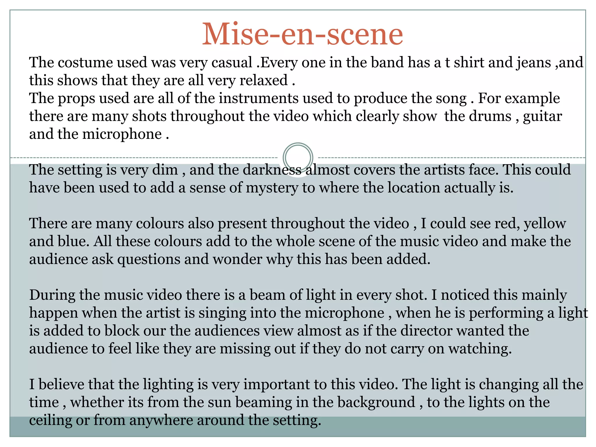 Mise-en-sceneThe costume used was very casual .Every one in the band has a t shirt and jeans ,and this shows that they are all very relaxed .The props used are all of the instruments used to produce the song . For example there are many shots throughout the video which clearly show  the drums , guitar and the microphone . The setting is very dim , and the darkness almost covers the artists face. This could have been used to add a sense of mystery to where the location actually is.There are many colours also present throughout the video , I could see red, yellow and blue. All these colours add to the whole scene of the music video and make the audience ask questions and wonder why this has been added.During the music video there is a beam of light in every shot. I noticed this mainly happen when the artist is singing into the microphone , when he is performing a light is added to block our the audiences view almost as if the director wanted the audience to feel like they are missing out if they do not carry on watching.I believe that the lighting is very important to this video. The light is changing all the time , whether its from the sun beaming in the background , to the lights on the ceiling or from anywhere around the setting. 