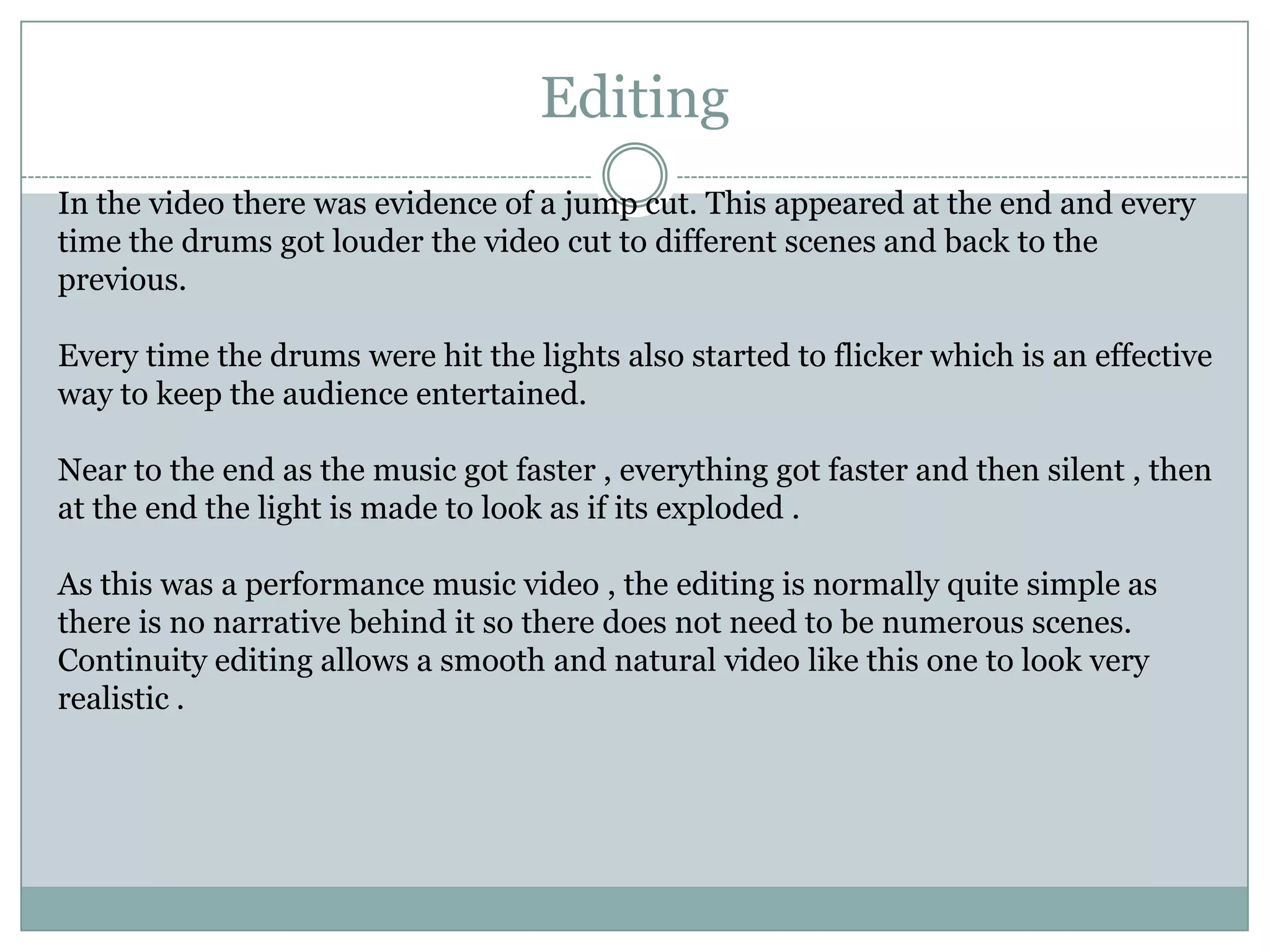 EditingIn the video there was evidence of a jump cut. This appeared at the end and every time the drums got louder the video cut to different scenes and back to the previous.Every time the drums were hit the lights also started to flicker which is an effective way to keep the audience entertained.Near to the end as the music got faster , everything got faster and then silent , then at the end the light is made to look as if its exploded . As this was a performance music video , the editing is normally quite simple as there is no narrative behind it so there does not need to be numerous scenes. Continuity editing allows a smooth and natural video like this one to look very realistic .