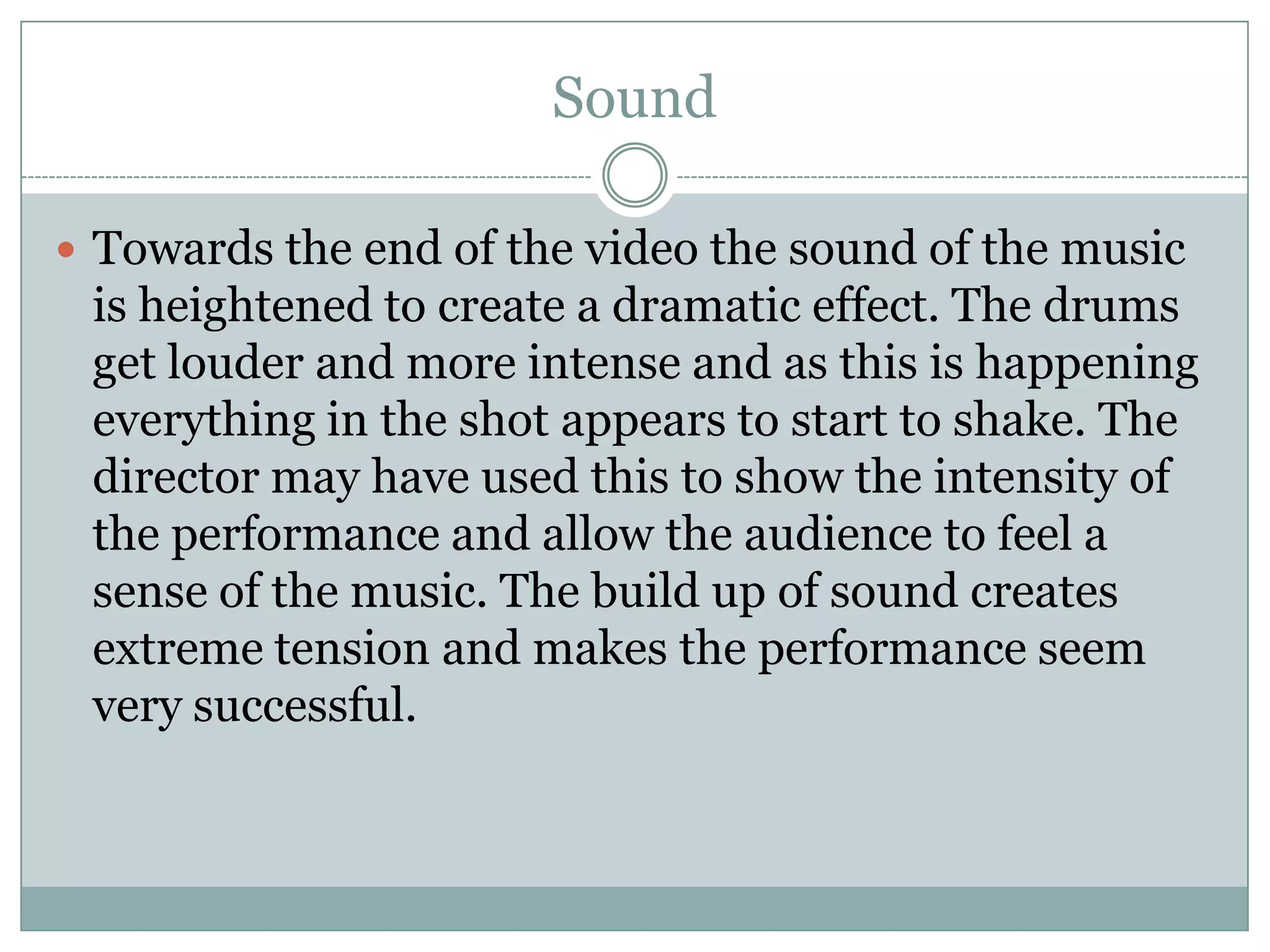 SoundTowards the end of the video the sound of the music is heightened to create a dramatic effect. The drums get louder and more intense and as this is happening everything in the shot appears to start to shake. The director may have used this to show the intensity of the performance and allow the audience to feel a sense of the music. The build up of sound creates extreme tension and makes the performance seem very successful.