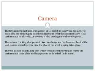 CameraThe first camera shot used was a close  up . This let us clearly see his face , we could also see him singing into the microphone to let the audience know it’s a performance music video. A close up is also used again to show the guitar .There also a tracking shot present . We can always see the drummer behind the lead singers shoulder every time the shot of the artist singing takes place. There is also an establishing shot which we can see the setting in where the performance takes place and it appears to be in a dark un lit room . 