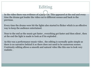 EditingIn the video there was evidence of a jump cut. This appeared at the end and every time the drums got louder the video cut to different scenes and back to the previous.Every time the drums were hit the lights also started to flicker which is an effective way to keep the audience entertained.Near to the end as the music got faster , everything got faster and then silent , then at the end the light is made to look as if its exploded . As this was a performance music video , the editing is normally quite simple as there is no narrative behind it so there does not need to be numerous scenes. Continuity editing allows a smooth and natural video like this one to look very realistic .