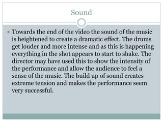 SoundTowards the end of the video the sound of the music is heightened to create a dramatic effect. The drums get louder and more intense and as this is happening everything in the shot appears to start to shake. The director may have used this to show the intensity of the performance and allow the audience to feel a sense of the music. The build up of sound creates extreme tension and makes the performance seem very successful.
