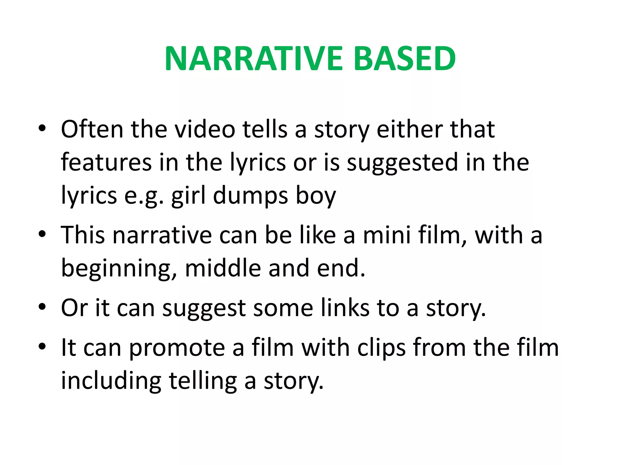 NARRATIVE BASED
• Often the video tells a story either that
features in the lyrics or is suggested in the
lyrics e.g. girl dumps boy
• This narrative can be like a mini film, with a
beginning, middle and end.
• Or it can suggest some links to a story.
• It can promote a film with clips from the film
including telling a story.
 