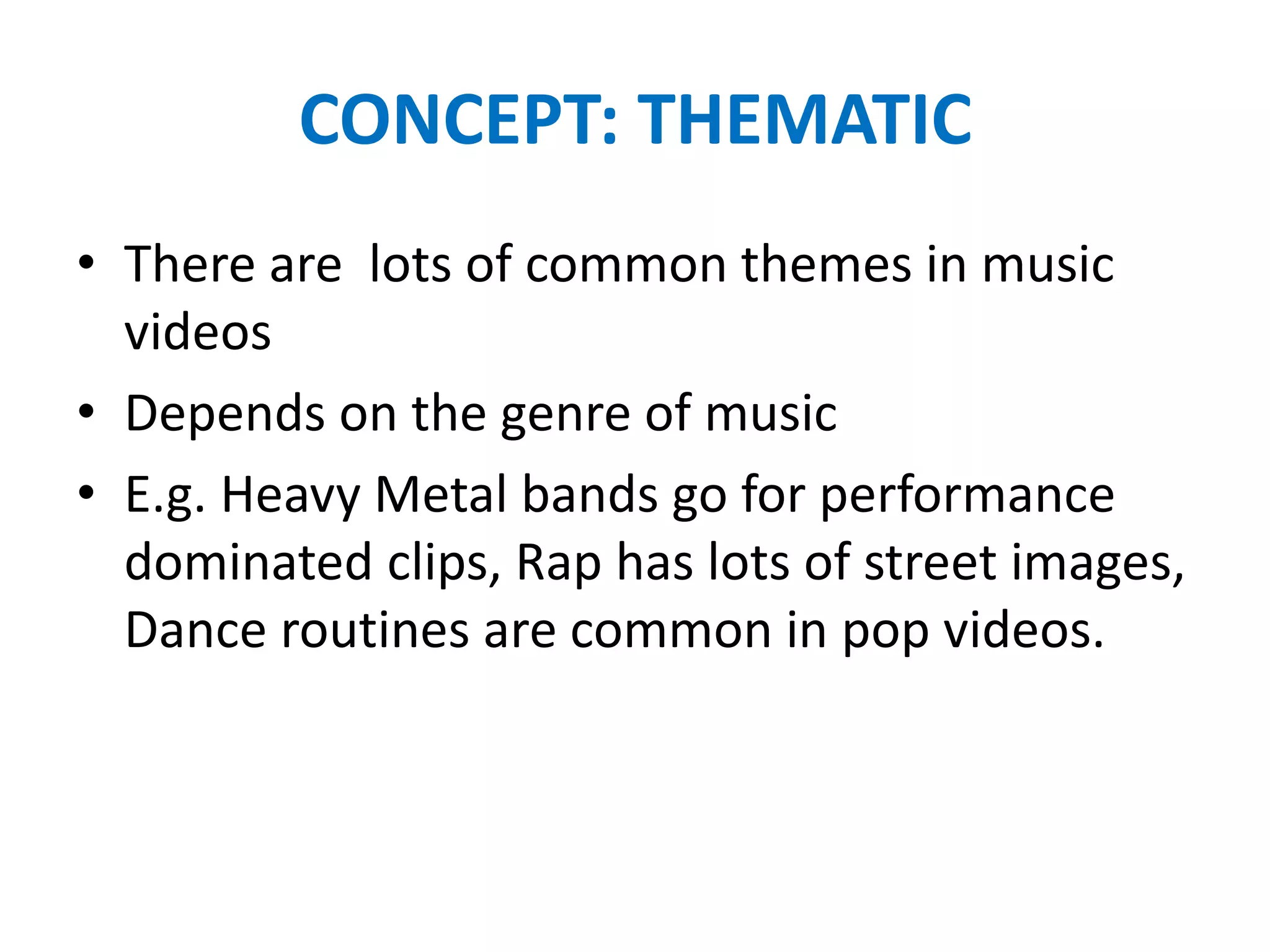 CONCEPT: THEMATIC
• There are lots of common themes in music
videos
• Depends on the genre of music
• E.g. Heavy Metal bands go for performance
dominated clips, Rap has lots of street images,
Dance routines are common in pop videos.
 