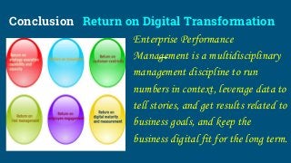 Conclusion Return on Digital Transformation
Enterprise Performance
Management is a multidisciplinary
management discipline to run
numbers in context, leverage data to
tell stories, and get results related to
business goals, and keep the
business digital fit for the long term.
 