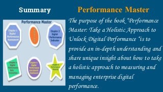 Summary Performance Master
The purpose of the book “Performance
Master: Take a Holistic Approach to
Unlock Digital Performance “is to
provide an in-depth understanding and
share unique insight about how to take
a holistic approach to measuring and
managing enterprise digital
performance.
 