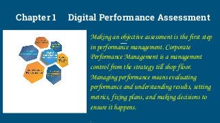 Chapter 1 Digital Performance Assessment
Making an objective assessment is the first step
in performance management. Corporate
Performance Management is a management
control from the strategy till shop floor.
Managing performance means evaluating
performance and understanding results, setting
metrics, fixing plans, and making decisions to
ensure it happens.
.
 