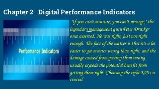 Chapter 2 Digital Performance Indicators
"If you can't measure, you can't manage," the
legendary management guru Peter Drucker
once asserted. He was right, just not right
enough. The fact of the matter is that it's a lot
easier to get metrics wrong than right, and the
damage caused from getting them wrong
usually exceeds the potential benefit from
getting them right. Choosing the right KPIs is
crucial.
 