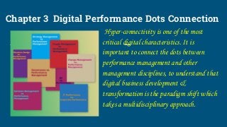 Chapter 3 Digital Performance Dots Connection
Hyper-connectivity is one of the most
critical digital characteristics. It is
important to connect the dots between
performance management and other
management disciplines, to understand that
digital business development &
transformation is the paradigm shift which
takes a multidisciplinary approach.
 