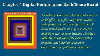 Chapter 4 Digital Performance Dash/Score Board
The balanced scorecard is the balanced scorecard
model offers a way for a corporation to gain a
wider perspective on its strategic decisions. A
business dashboard is "an easy to read, often
single page, real-time user interface, showing a
graphical presentation of the current status
(snapshot) and historical trends of an
organization’s key performance indicators.
 