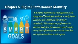 Chapter 5 Digital Performance Maturity
Enterprise Performance Management is the
integration of multiple methods to make better
decisions and implement the strategy
seamlessly. The company’s performance is
directly related to the decisions people make
every day—from executives to the frontline,
across functional areas and regions.
 