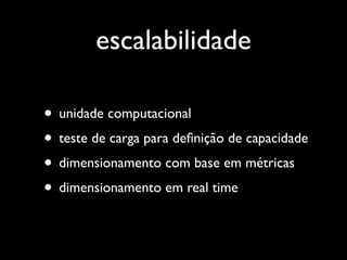 escalabilidade

• unidade computacional
• teste de carga para deﬁnição de capacidade
• dimensionamento com base em métricas
• dimensionamento em real time
 