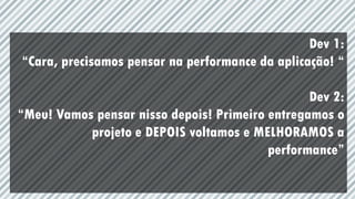 Dev 1:
“Cara, precisamos pensar na performance da aplicação! “
Dev 2:
“Meu! Vamos pensar nisso depois! Primeiro entregamos o
projeto e DEPOIS voltamos e MELHORAMOS a
performance”
 