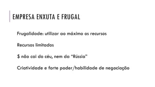 EMPRESA ENXUTA E FRUGAL
Frugalidade: utilizar ao máximo os recursos
Recursos limitados
$ não cai do céu, nem da “Rússia”
Criatividade e forte poder/habilidade de negociação
 