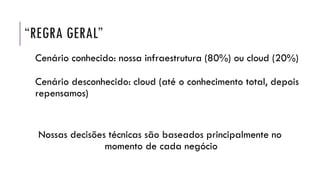 “REGRA GERAL”
Cenário conhecido: nossa infraestrutura (80%) ou cloud (20%)
Cenário desconhecido: cloud (até o conhecimento total, depois
repensamos)
Nossas decisões técnicas são baseados principalmente no
momento de cada negócio
 