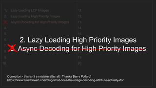 1. Lazy Loading LCP Images
2. Lazy Loading High Priority Images
3. Async Decoding for High Priority Images
4.
5.
6.
7.
8.
9.
10.
11.
12.
13.
14.
15.
16.
17.
18.
19.
20.
__________________________________
2. Lazy Loading High Priority Images
3. Async Decoding for High Priority Images
______________________________________________________
Correction - this isn’t a mistake after all. Thanks Barry Pollard!
https://www.tunetheweb.com/blog/what-does-the-image-decoding-attribute-actually-do/
 