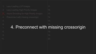 1. Lazy Loading LCP Images
2. Lazy Loading High Priority Images
3. Async Decoding for High Priority Images
4. Preconnect with missing crossorigin
5.
6.
7.
8.
9.
10.
11.
12.
13.
14.
15.
16.
17.
18.
19.
20.
__________________________________
4. Preconnect with missing crossorigin
 