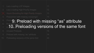 1. Lazy Loading LCP Images
2. Lazy Loading High Priority Images
3. Async Decoding for High Priority Images
4. Preconnect with missing crossorigin
5. Preloading multiple images
6. Preloading excessive requests and bytes
7. Preloading videos
8. Unused Preloads
9. Preload with missing “as” attribute
10. Preloading versions of the same font
11.
12.
13.
14.
15.
16.
17.
18.
19.
20.
__________________________________
9. Preload with missing “as” attribute
10. Preloading versions of the same font
 