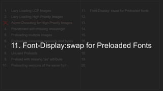 1. Lazy Loading LCP Images
2. Lazy Loading High Priority Images
3. Async Decoding for High Priority Images
4. Preconnect with missing crossorigin
5. Preloading multiple images
6. Preloading excessive requests and bytes
7. Preloading videos
8. Unused Preloads
9. Preload with missing “as” attribute
10. Preloading versions of the same font
11. Font-Display: swap for Preloaded fonts
12.
13.
14.
15.
16.
17.
18.
19.
20.
__________________________________
11. Font-Display:swap for Preloaded Fonts
 