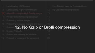 1. Lazy Loading LCP Images
2. Lazy Loading High Priority Images
3. Async Decoding for High Priority Images
4. Preconnect with missing crossorigin
5. Preloading multiple images
6. Preloading excessive requests and bytes
7. Preloading videos
8. Unused Preloads
9. Preload with missing “as” attribute
10. Preloading versions of the same font
11. Font-Display: swap for Preloaded fonts
12. No Gzip of Brotli compression
13.
14.
15.
16.
17.
18.
19.
20.
__________________________________
12. No Gzip or Brotli compression
 
