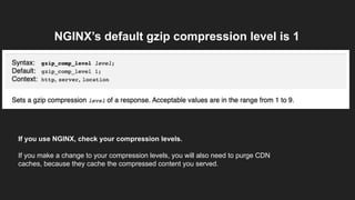 NGINX’s default gzip compression level is 1
If you use NGINX, check your compression levels.
If you make a change to your compression levels, you will also need to purge CDN
caches, because they cache the compressed content you served.
 