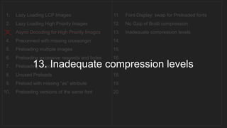 1. Lazy Loading LCP Images
2. Lazy Loading High Priority Images
3. Async Decoding for High Priority Images
4. Preconnect with missing crossorigin
5. Preloading multiple images
6. Preloading excessive requests and bytes
7. Preloading videos
8. Unused Preloads
9. Preload with missing “as” attribute
10. Preloading versions of the same font
11. Font-Display: swap for Preloaded fonts
12. No Gzip of Brotli compression
13. Inadequate compression levels
14.
15.
16.
17.
18.
19.
20.
__________________________________
13. Inadequate compression levels
 