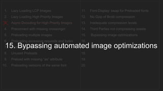 1. Lazy Loading LCP Images
2. Lazy Loading High Priority Images
3. Async Decoding for High Priority Images
4. Preconnect with missing crossorigin
5. Preloading multiple images
6. Preloading excessive requests and bytes
7. Preloading videos
8. Unused Preloads
9. Preload with missing “as” attribute
10. Preloading versions of the same font
11. Font-Display: swap for Preloaded fonts
12. No Gzip of Brotli compression
13. Inadequate compression levels
14. Third Parties not compressing assets
15. Bypassing image optimizations
16.
17.
18.
19.
20.
__________________________________
15. Bypassing automated image optimizations
 