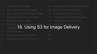 1. Lazy Loading LCP Images
2. Lazy Loading High Priority Images
3. Async Decoding for High Priority Images
4. Preconnect with missing crossorigin
5. Preloading multiple images
6. Preloading excessive requests and bytes
7. Preloading videos
8. Unused Preloads
9. Preload with missing “as” attribute
10. Preloading versions of the same font
11. Font-Display: swap for Preloaded fonts
12. No Gzip of Brotli compression
13. Inadequate compression levels
14. Third Parties not compressing assets
15. Bypassing image optimizations
16. Using S3 for Image Delivery
17.
18.
19.
20.
16. Using S3 for Image Delivery
 