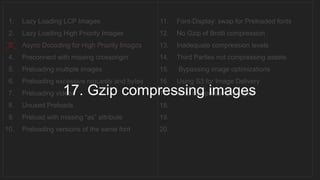 1. Lazy Loading LCP Images
2. Lazy Loading High Priority Images
3. Async Decoding for High Priority Images
4. Preconnect with missing crossorigin
5. Preloading multiple images
6. Preloading excessive requests and bytes
7. Preloading videos
8. Unused Preloads
9. Preload with missing “as” attribute
10. Preloading versions of the same font
11. Font-Display: swap for Preloaded fonts
12. No Gzip of Brotli compression
13. Inadequate compression levels
14. Third Parties not compressing assets
15. Bypassing image optimizations
16. Using S3 for Image Delivery
17. Gzip compressing images
18.
19.
20.
__________________________________
17. Gzip compressing images
 