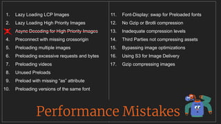 1. Lazy Loading LCP Images
2. Lazy Loading High Priority Images
3. Async Decoding for High Priority Images
4. Preconnect with missing crossorigin
5. Preloading multiple images
6. Preloading excessive requests and bytes
7. Preloading videos
8. Unused Preloads
9. Preload with missing “as” attribute
10. Preloading versions of the same font
11. Font-Display: swap for Preloaded fonts
12. No Gzip or Brotli compression
13. Inadequate compression levels
14. Third Parties not compressing assets
15. Bypassing image optimizations
16. Using S3 for Image Delivery
17. Gzip compressing images
Performance Mistakes
__________________________________
 