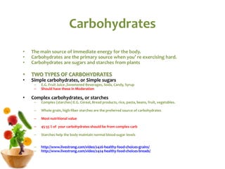 Carbohydrates
• The main source of immediate energy for the body.
• Carbohydrates are the primary source when you’ re exercising hard.
• Carbohydrates are sugars and starches from plants
• TWO TYPES OF CARBOHYDRATES
• Simple carbohydrates, or Simple sugars
– E.G. Fruit Juice ,Sweetened Beverages, Soda, Candy, Syrup
– Should have these in Moderation
• Complex carbohydrates, or starches
– Complex (starches) E.G. Cereal, Bread products, rice, pasta, beans, fruit, vegetables.
– Whole grain, high-fiber starches are the preferred source of carbohydrates
– Most nutritional value
– 45-55 % of your carbohydrates should be from complex carb
– Starches help the body maintain normal blood-sugar levels
– http://www.livestrong.com/video/2426-healthy-food-choices-grains/
– http://www.livestrong.com/video/2424-healthy-food-choices-breads/
 