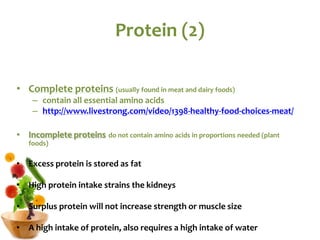 Protein (2)
• Complete proteins (usually found in meat and dairy foods)
– contain all essential amino acids
– http://www.livestrong.com/video/1398-healthy-food-choices-meat/
• Incomplete proteins do not contain amino acids in proportions needed (plant
foods)
• Excess protein is stored as fat
• High protein intake strains the kidneys
• Surplus protein will not increase strength or muscle size
• A high intake of protein, also requires a high intake of water
 