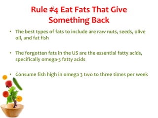 Rule #4 Eat Fats That Give
Something Back
• The best types of fats to include are raw nuts, seeds, olive
oil, and fat fish
• The forgotten fats in the US are the essential fatty acids,
specifically omega-3 fatty acids
• Consume fish high in omega 3 two to three times per week
 
