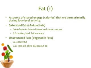 Fat (1)
• A source of stored energy (calories) that we burn primarily
during low-level activity.
• Saturated Fats (Animal fats)
– Contribute to heart disease and some cancers
– E.G: butter, lard, fat in meats
• Unsaturated Fats (Vegetable Fats)
– Less Harmful
– E.G: corn oil, olive oil, peanut oil
 