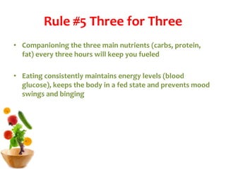 Rule #5 Three for Three
• Companioning the three main nutrients (carbs, protein,
fat) every three hours will keep you fueled
• Eating consistently maintains energy levels (blood
glucose), keeps the body in a fed state and prevents mood
swings and binging
 