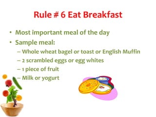 Rule # 6 Eat Breakfast
• Most important meal of the day
• Sample meal:
– Whole wheat bagel or toast or English Muffin
– 2 scrambled eggs or egg whites
– 1 piece of fruit
– Milk or yogurt
 