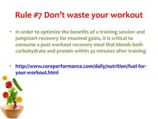 Rule #7 Don’t waste your workout
• In order to optimize the benefits of a training session and
jumpstart recovery for maximal gains, it is critical to
consume a post workout recovery meal that blends both
carbohydrate and protein within 45 minutes after training
• http://www.coreperformance.com/daily/nutrition/fuel-for-
your-workout.html
 