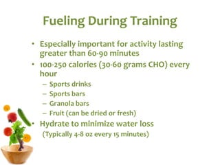 Fueling During Training
• Especially important for activity lasting
greater than 60-90 minutes
• 100-250 calories (30-60 grams CHO) every
hour
– Sports drinks
– Sports bars
– Granola bars
– Fruit (can be dried or fresh)
• Hydrate to minimize water loss
(Typically 4-8 oz every 15 minutes)
 