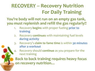 You’re body will not run on an empty gas tank,
you must replenish and refill the gas regularly!!
1. Recovery begins with proper fueling prior to
training
2. Recovery continues with maintaining fuel levels
during activity
3. Recovery’s claim to fame time is within 30 minutes
after a workout
4. Recovery should continue as you prepare for the
next training
Back to back training requires heavy focus
on recovery nutrition…
RECOVERY -- Recovery Nutrition
For Daily Training
 
